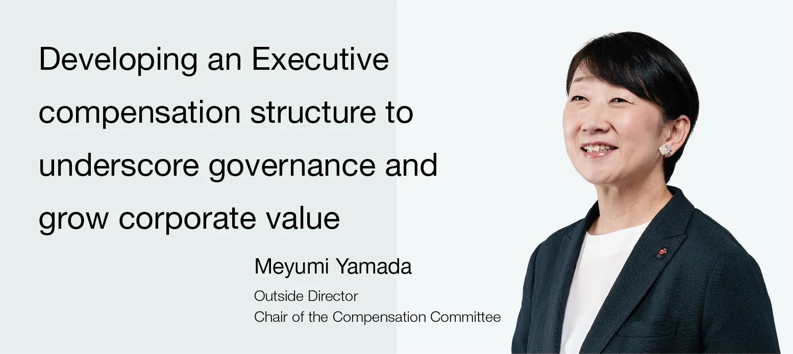Image:Chair of the Compensation Committee Meyumi Yamada Outside Director Developing an Executive compensation structure to underscore governance and grow corporate value